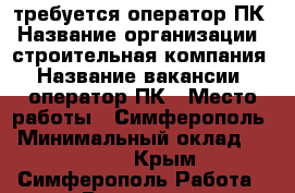 требуется оператор ПК › Название организации ­ строительная компания › Название вакансии ­ оператор ПК › Место работы ­ Симферополь › Минимальный оклад ­ 25 000 - Крым, Симферополь Работа » Вакансии   